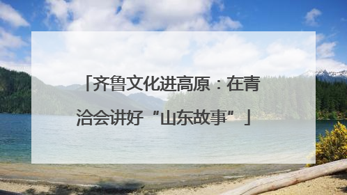 齐鲁文化进高原：在青洽会讲好“山东故事”