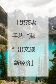 黑茶老手艺“泡”出文旅新经济