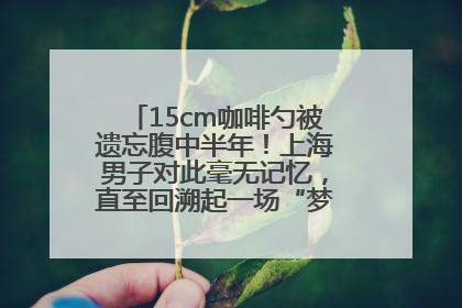 15cm咖啡勺被遗忘腹中半年！上海男子对此毫无记忆，直至回溯起一场“梦境”般的经历