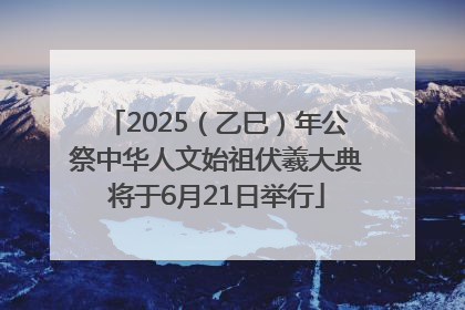 2025（乙巳）年公祭中华人文始祖伏羲大典将于6月21日举行