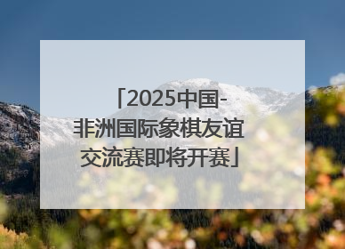 2025中国-非洲国际象棋友谊交流赛即将开赛