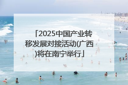 2025中国产业转移发展对接活动(广西)将在南宁举行