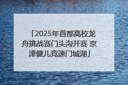 2025年首都高校龙舟挑战赛门头沟开赛 京津健儿竞速门城湖