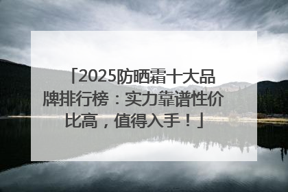2025防晒霜十大品牌排行榜：实力靠谱性价比高，值得入手！