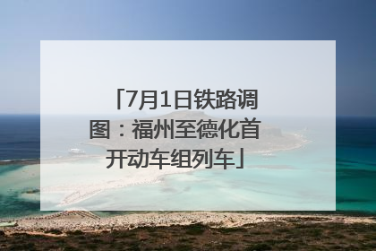 7月1日铁路调图：福州至德化首开动车组列车