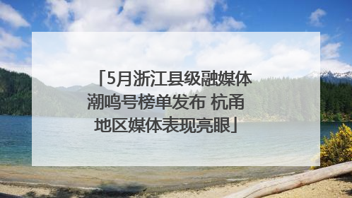 5月浙江县级融媒体潮鸣号榜单发布 杭甬地区媒体表现亮眼