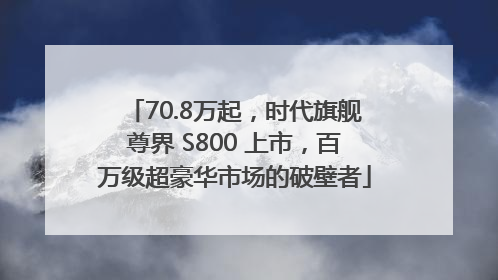 70.8万起，时代旗舰尊界 S800 上市，百万级超豪华市场的破壁者