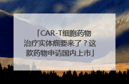 CAR-T细胞药物治疗实体瘤要来了？这款药物申请国内上市