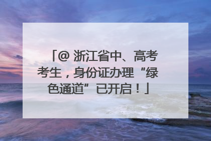 @ 浙江省中、高考考生，身份证办理“绿色通道”已开启！
